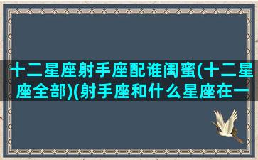 十二星座射手座配谁闺蜜(十二星座全部)(射手座和什么星座在一起做闺蜜最般配)