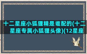 十二星座小狐狸精是谁配的(十二星座专属小狐狸头像)(12星座的狐狸)