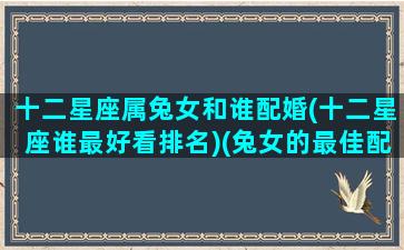 十二星座属兔女和谁配婚(十二星座谁最好看排名)(兔女的最佳配偶属相)