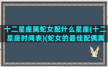 十二星座属蛇女配什么星座(十二星座时间表)(蛇女的最佳配偶属相是啥)