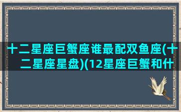 十二星座巨蟹座谁最配双鱼座(十二星座星盘)(12星座巨蟹和什么座般配)