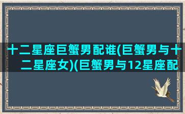 十二星座巨蟹男配谁(巨蟹男与十二星座女)(巨蟹男与12星座配对表)