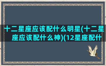 十二星座应该配什么明星(十二星座应该配什么神)(12星座配什么)