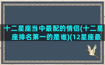 十二星座当中最配的情侣(十二星座排名第一的是谁)(12星座最佳情侣配对)