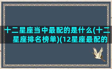 十二星座当中最配的是什么(十二星座排名榜单)(12星座最配的星座)