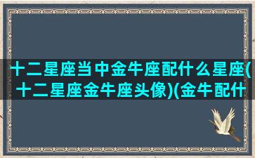 十二星座当中金牛座配什么星座(十二星座金牛座头像)(金牛配什么星座最好)