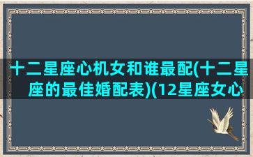 十二星座心机女和谁最配(十二星座的最佳婚配表)(12星座女心机排行榜)