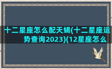 十二星座怎么配天蝎(十二星座运势查询2023)(12星座怎么配最好)