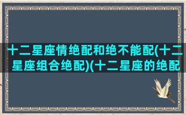 十二星座情绝配和绝不能配(十二星座组合绝配)(十二星座的绝配与绝不能配)