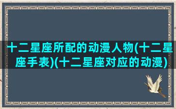 十二星座所配的动漫人物(十二星座手表)(十二星座对应的动漫)