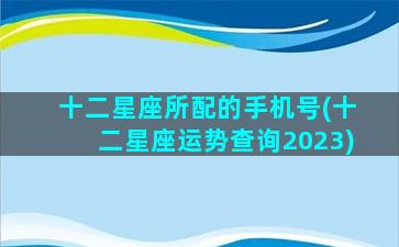 十二星座所配的手机号(十二星座运势查询2023)