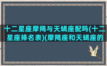 十二星座摩羯与天蝎座配吗(十二星座排名表)(摩羯座和天蝎座的匹配指数)