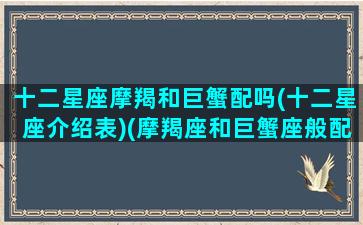 十二星座摩羯和巨蟹配吗(十二星座介绍表)(摩羯座和巨蟹座般配吗)