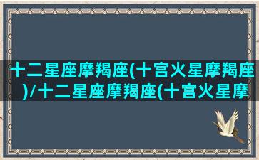 十二星座摩羯座(十宫火星摩羯座)/十二星座摩羯座(十宫火星摩羯座)-我的网站