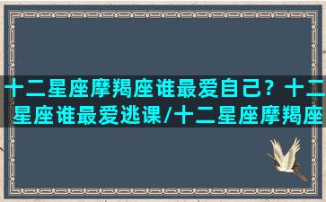 十二星座摩羯座谁最爱自己？十二星座谁最爱逃课/十二星座摩羯座谁最爱自己？十二星座谁最爱逃课-我的网站