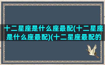 十二星座是什么座最配(十二星座是什么座最配)(十二星座最配的星座是)