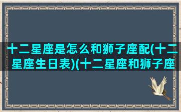 十二星座是怎么和狮子座配(十二星座生日表)(十二星座和狮子座配对排名)