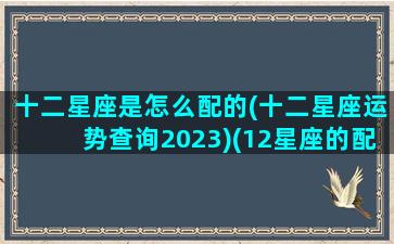 十二星座是怎么配的(十二星座运势查询2023)(12星座的配对星座配对)