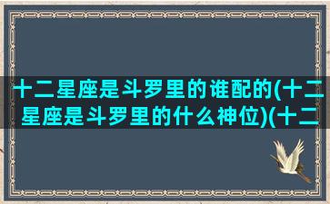 十二星座是斗罗里的谁配的(十二星座是斗罗里的什么神位)(十二星座是斗罗大陆是谁)