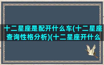 十二星座是配开什么车(十二星座查询性格分析)(十二星座开什么车和自己最配)