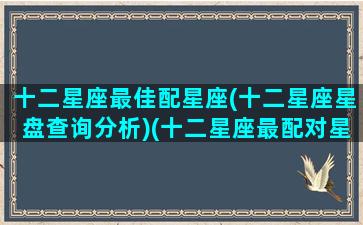 十二星座最佳配星座(十二星座星盘查询分析)(十二星座最配对星座)