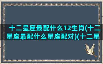 十二星座最配什么12生肖(十二星座最配什么星座配对)(十二星座配什么星座最好)