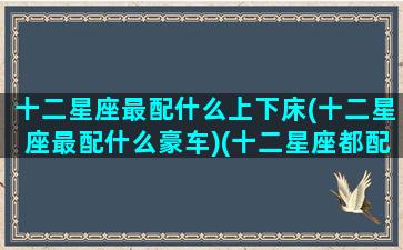 十二星座最配什么上下床(十二星座最配什么豪车)(十二星座都配什么车)