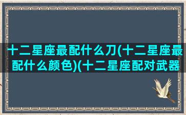 十二星座最配什么刀(十二星座最配什么颜色)(十二星座配对武器)
