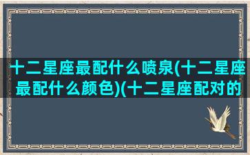 十二星座最配什么喷泉(十二星座最配什么颜色)(十二星座配对的颜色)