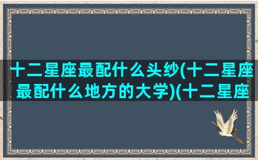 十二星座最配什么头纱(十二星座最配什么地方的大学)(十二星座配什么样)