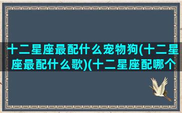 十二星座最配什么宠物狗(十二星座最配什么歌)(十二星座配哪个小狗)