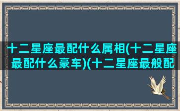 十二星座最配什么属相(十二星座最配什么豪车)(十二星座最般配的)