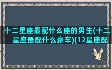 十二星座最配什么座的男生(十二星座最配什么豪车)(12星座配什么男生)