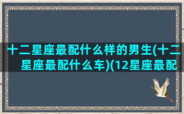 十二星座最配什么样的男生(十二星座最配什么车)(12星座最配)