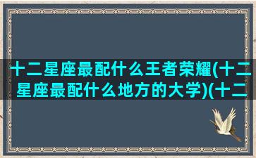 十二星座最配什么王者荣耀(十二星座最配什么地方的大学)(十二星座对应的王者英雄人物)