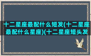 十二星座最配什么短发(十二星座最配什么星座)(十二星座短头发怎么扎)