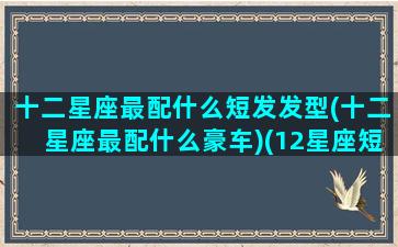 十二星座最配什么短发发型(十二星座最配什么豪车)(12星座短头发扎法)