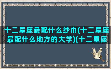 十二星座最配什么纱巾(十二星座最配什么地方的大学)(十二星座最搭配谁)