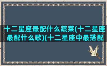 十二星座最配什么蔬菜(十二星座最配什么歌)(十二星座中最搭配的星座)