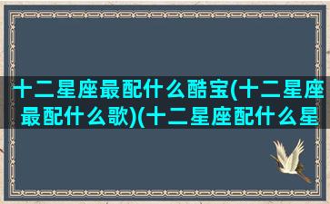 十二星座最配什么酷宝(十二星座最配什么歌)(十二星座配什么星座最好)