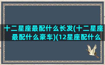 十二星座最配什么长发(十二星座最配什么豪车)(12星座配什么明星男友合适)