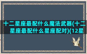 十二星座最配什么魔法武器(十二星座最配什么星座配对)(12星座配什么星座最好)