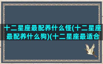 十二星座最配养什么怪(十二星座最配养什么狗)(十二星座最适合养的动物)