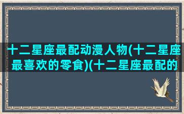 十二星座最配动漫人物(十二星座最喜欢的零食)(十二星座最配的怪兽是什么怪兽)