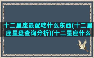 十二星座最配吃什么东西(十二星座星盘查询分析)(十二星座什么配什么)