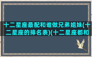 十二星座最配和谁做兄弟姐妹(十二星座的排名表)(十二星座都和谁最配)