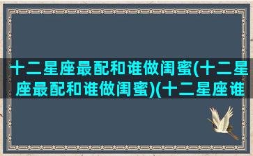 十二星座最配和谁做闺蜜(十二星座最配和谁做闺蜜)(十二星座谁和谁最配当闺蜜)