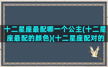 十二星座最配哪一个公主(十二星座最配的颜色)(十二星座配对的公主)