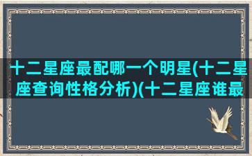 十二星座最配哪一个明星(十二星座查询性格分析)(十二星座谁最般配)