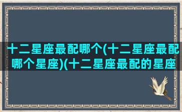 十二星座最配哪个(十二星座最配哪个星座)(十二星座最配的星座是)